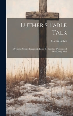 Luther's Table Talk: Or, Some Choice Fragments From the Familiar Discourse of That Godly Man by Luther, Martin