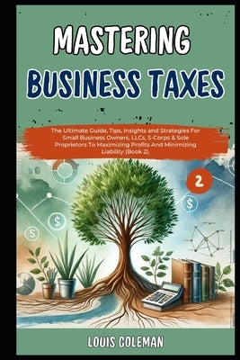 Mastering Business Taxes: The Ultimate Guide, Tips, Insights and Strategies For Small Business Owners, LLCs, S-Corps & Sole Proprietors To Maxim by Phillips, Charles