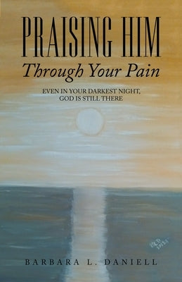 Praising Him Through Your Pain: Even in Your Darkest Night, God Is Still There by Daniell, Barbara L.