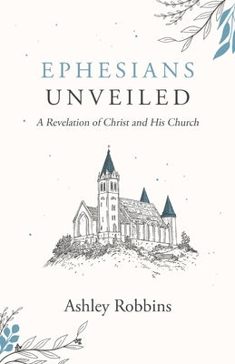 Ephesians Unveiled: A Revelation of Christ and His Church by Robbins, Ashley