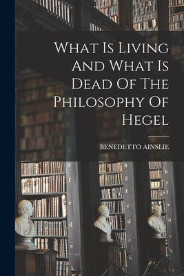 What Is Living And What Is Dead Of The Philosophy Of Hegel by Ainslie, Benedetto