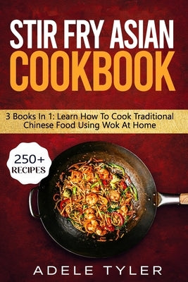 Stir Fry Asian Cookbook: 3 Books In 1: Master Wok Cooking Technique With Over 250 Recipes For Homemade Tasty Asian Food by Tyler, Adele