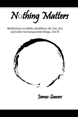 Nothing Matters: Meditations on Aikido, Buddhism, the Tao, Zen, and other inconsequential things....Vol. lll by Sawers, James