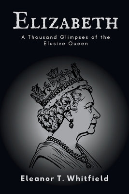 Elizabeth: A Thousand Glimpses of the Elusive Queen by T. Whitfield, Eleanor