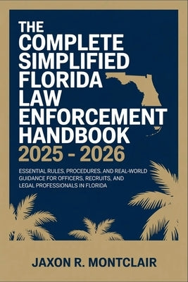 The Complete Simplified Florida Law Enforcement Handbook 2025 - 2026: Essential Rules, Procedures, and Real-World Guidance for Officers, Recruits, and by Montclair, Jaxon R.