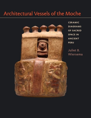 Architectural Vessels of the Moche: Ceramic Diagrams of Sacred Space in Ancient Peru by Wiersema, Juliet B.