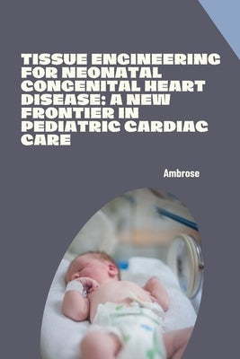 Tissue Engineering for Neonatal Congenital Heart Disease: A New Frontier in Pediatric Cardiac Care by Ambrose
