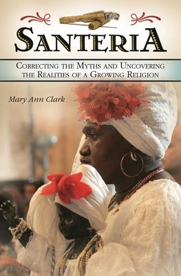 Santeria: Correcting the Myths and Uncovering the Realities of a Growing Religion by Clark, Mary Ann