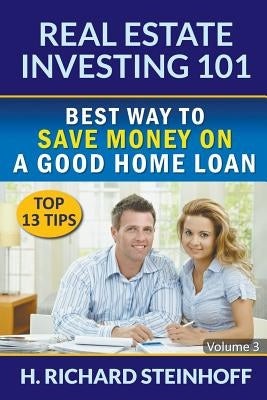 Real Estate Investing 101: Best Way to Save Money on a Good Home Loan (Top 13 Tips) - Volume 3 by Steinhoff, H. Richard