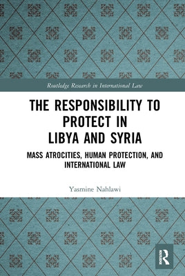 The Responsibility to Protect in Libya and Syria: Mass Atrocities, Human Protection, and International Law by Nahlawi, Yasmine