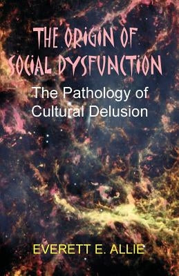 The Origin of Social Dysfunction: The Pathology of Cultural Delusion by Allie, Everett E.