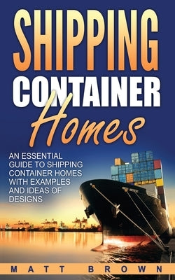 Shipping Container Homes: An Essential Guide to Shipping Container Homes with Examples and Ideas of Designs by Brown, Matt