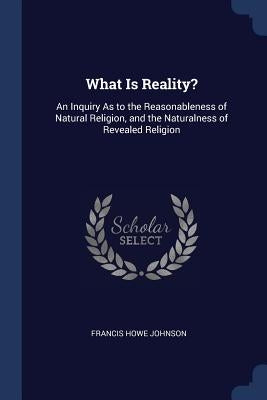 What Is Reality?: An Inquiry As to the Reasonableness of Natural Religion, and the Naturalness of Revealed Religion by Johnson, Francis Howe