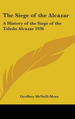 The Siege of the Alcazar: A History of the Siege of the Toledo Alcazar 1936 by McNeill-Moss, Geoffrey
