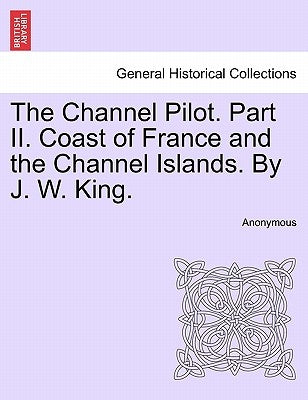 The Channel Pilot. Part II. Coast of France and the Channel Islands. By J. W. King. FIFTH EDITION by Anonymous