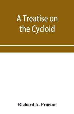 A treatise on the Cycloid and all forms of Cycloidal Curves and on the use of such curves in dealing with the motions of planets, comets, &c. and of m by A. Proctor, Richard