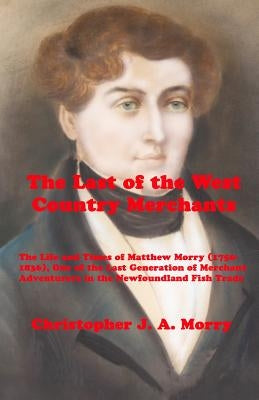 The Last of the West Country Merchants: The Life and Times of Matthew Morry (1750-1836), One of the Last Generation of Merchant Adventurers in the New by Morry, Christopher J. a.