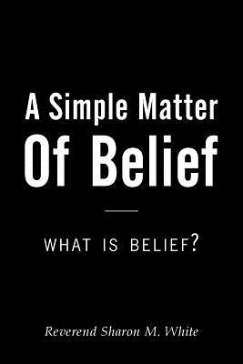 A Simple Matter of Belief: What Is Belief? by White, Reverend Sharon M.