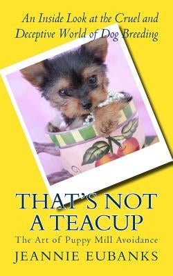That's Not a Teacup: The Art of Puppy Mill Avoidance An Inside Look at the Cruel and Deceptive World of Dog Breeding by Eubanks, Jeannie