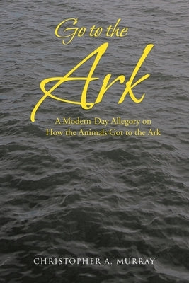 Go to the Ark: A Modern-Day Allegory on How the Animals Got to the Ark by Murray, Christopher A.