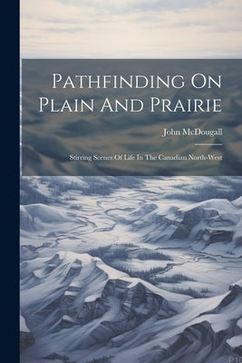 Pathfinding On Plain And Prairie: Stirring Scenes Of Life In The Canadian North-west by McDougall, John