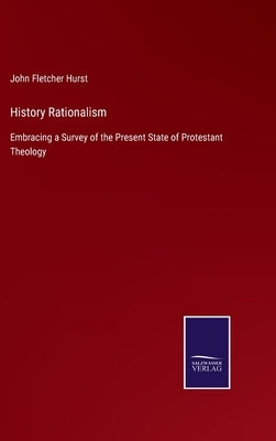 History Rationalism: Embracing a Survey of the Present State of Protestant Theology by Hurst, John Fletcher