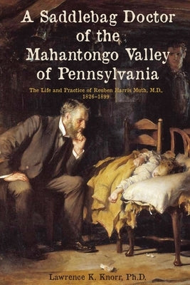 A Saddlebag Doctor of the Mahantongo Valley of Pennsylvania: The Life and Practice of Reuben Harris Muth, M.D., 1826-1899 by Knorr, Lawrence