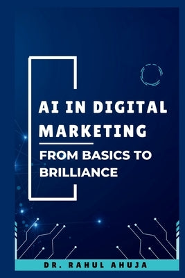 AI in Digital Marketing: From Basics to Brilliance: A Complete Guide to Understand and Harness AI for Digital Marketing by Ahuja, Rahul