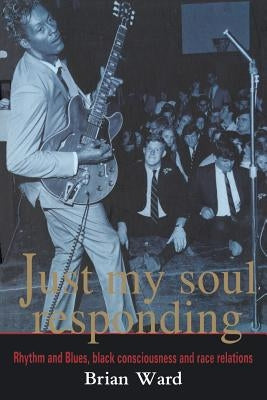 Just My Soul Responding: Rhythm and Blues, Black Consciousness and Race Relations by Ward, Brian