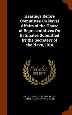 Hearings Before Committee On Naval Affairs of the House of Representatives On Estimates Submitted by the Secretery of the Navy, 1914 by United States Congress House Committe