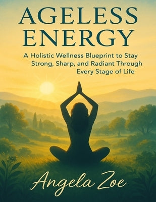Ageless Energy: A Holistic Wellness Blueprint to Stay Strong, Sharp, and Radiant Through Every Stage of Life by Zoe, Angela
