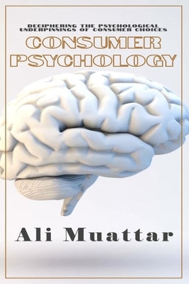 Consumer Psychology (Unveiling the Intricacies of Consumer Behavior and Decision-Making): The Psychological Perspective of Consumers' Choices and Thei by Muattar, Ali