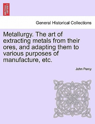 Metallurgy. The art of extracting metals from their ores, and adapting them to various purposes of manufacture, etc. by Percy, John