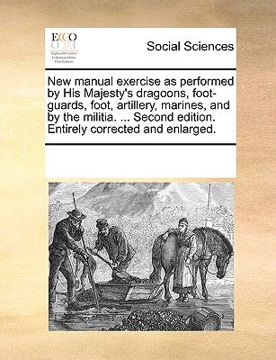 New Manual Exercise as Performed by His Majesty's Dragoons, Foot-Guards, Foot, Artillery, Marines, and by the Militia. ... Second Edition. Entirely Co by Multiple Contributors
