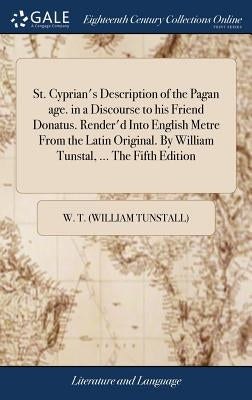 St. Cyprian's Description of the Pagan age. in a Discourse to his Friend Donatus. Render'd Into English Metre From the Latin Original. By William Tuns by W. T. (William Tunstall)