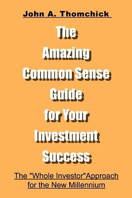 The Amazing Common Sense Guide for Your Investment Success: The "Whole Investor" Approach for the New Millennium by Thomchick, John a.