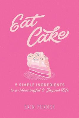 Eat Cake: 5 Simple Ingredients to a Meaningful and Joyous Life by Furner, Erin