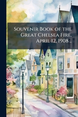 Souvenir Book of the Great Chelsea Fire, April 12, 1908 .. by Anonymous