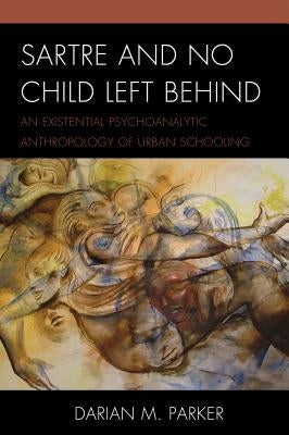 Sartre and No Child Left Behind: An Existential Psychoanalytic Anthropology of Urban Schooling by Parker, Darian M.