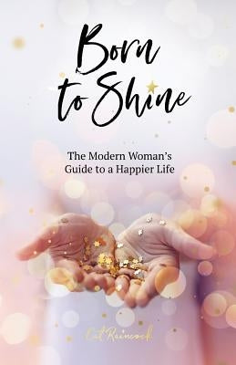 Born to Shine: The Modern Woman's Guide to a Happier Life by Raincock, Cat