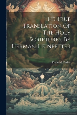 The True Translation Of The Holy Scriptures, By Herman Heinfetter by Parker, Frederick