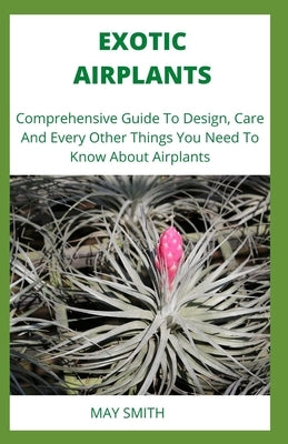 Exotic Airplants: Comprehensive Guide To Design, Care And Every Other Things You Need To Know About Airplants by Smith, May