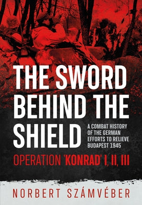 The Sword Behind the Shield: A Combat History of the German Efforts to Relieve Budapest 1945 - Operation 'Konrad' I, II, III by Számvéber, Norbert
