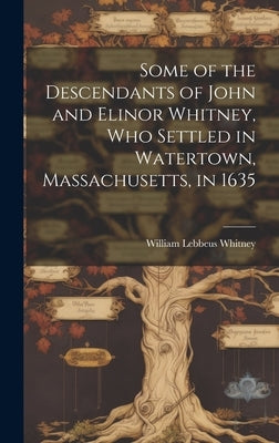 Some of the Descendants of John and Elinor Whitney, who Settled in Watertown, Massachusetts, in 1635 by Whitney, William Lebbeus