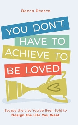 You Don't Have to Achieve to Be Loved: Escape the Lies You've Been Sold to Design the Life You Want by Pearce, Becca