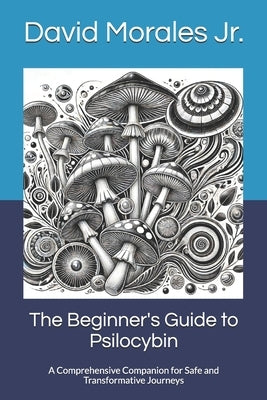 The Beginner's Guide to Psilocybin: A Comprehensive Companion for Safe and Transformative Journeys by Morales, David, Jr.
