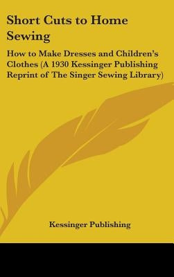 Short Cuts to Home Sewing: How to Make Dresses and Children's Clothes (A 1930 Kessinger Publishing Reprint of The Singer Sewing Library) by Kessinger Publishing