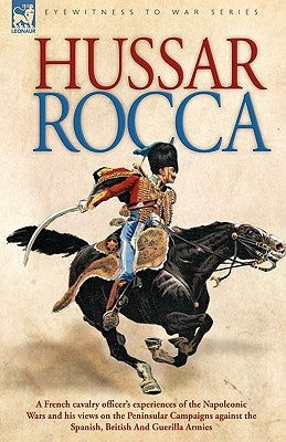Hussar Rocca - A French Cavalry Officer's Experiences of the Napoleonic Wars and His Views on the Peninsular Campaigns Against the Spanish, British an by Rocca, Albert Jean Michel