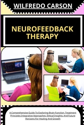Neurofeedback Therapy: A Comprehensive Guide To Exploring Brain Function, Treatment Principles Integrative Approaches, Ethical Insights, And by Carson, Wilfredo