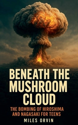 Beneath the Mushroom Cloud: The Bombing of Hiroshima and Nagasaki For Teens by Orvin, Miles